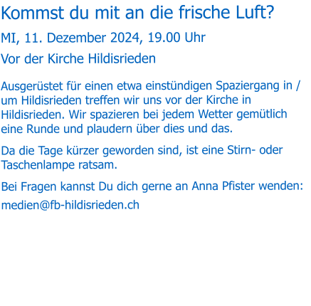 Kommst du mit an die frische Luft? MI, 11. Dezember 2024, 19.00 Uhr Vor der Kirche Hildisrieden Ausgerüstet für einen etwa einstündigen Spaziergang in / um Hildisrieden treffen wir uns vor der Kirche in Hildisrieden. Wir spazieren bei jedem Wetter gemütlich eine Runde und plaudern über dies und das.  Da die Tage kürzer geworden sind, ist eine Stirn- oder Taschenlampe ratsam. Bei Fragen kannst Du dich gerne an Anna Pfister wenden: medien@fb-hildisrieden.ch